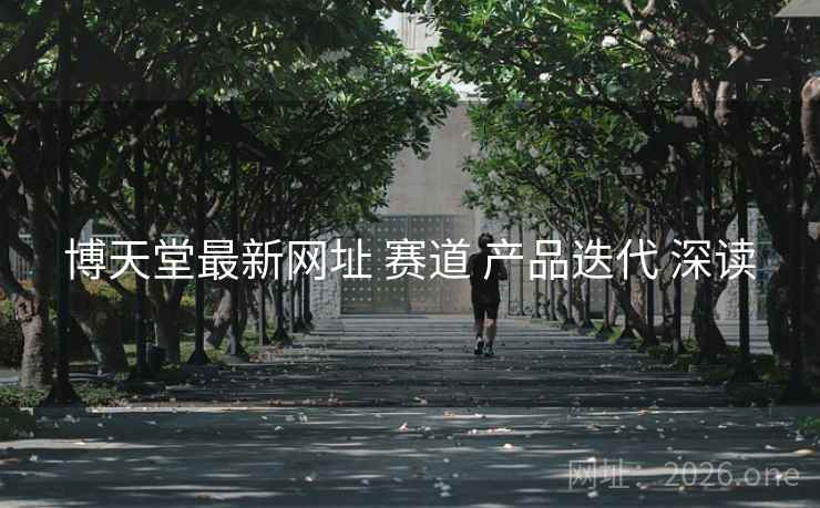 博天堂最新网址 赛道 产品迭代 深读