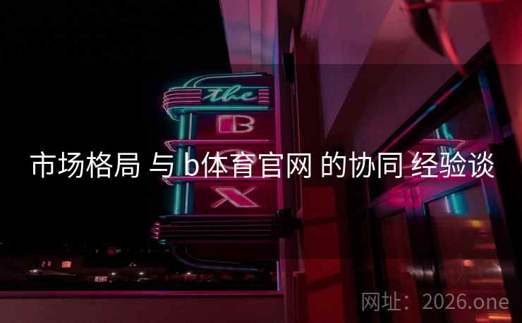 市场格局 与 b体育官网 的协同 经验谈