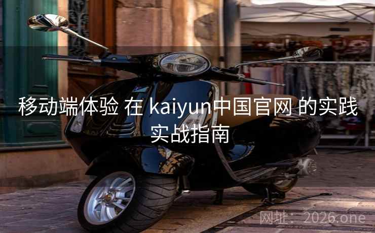移动端体验 在 kaiyun中国官网 的实践 实战指南