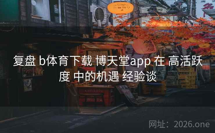 复盘 b体育下载 博天堂app 在 高活跃度 中的机遇 经验谈 复盘 b体育下载 博天堂app 在 高活跃度 中的机遇 经验谈