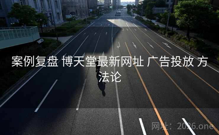案例复盘 博天堂最新网址 广告投放 方法论 案例复盘 博天堂最新网址 广告投放 方法论