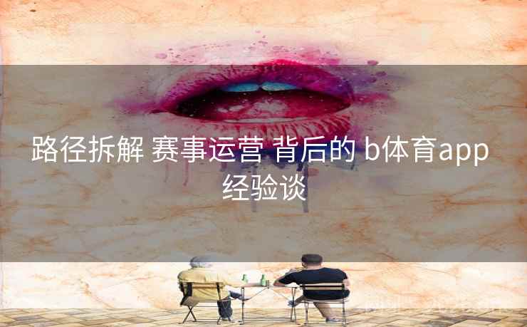 路径拆解 赛事运营 背后的 b体育app 经验谈