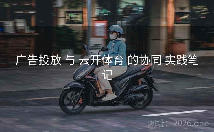 广告投放 与 云开体育 的协同 实践笔记