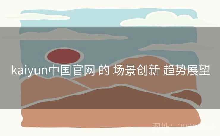 kaiyun中国官网 的 场景创新 趋势展望
